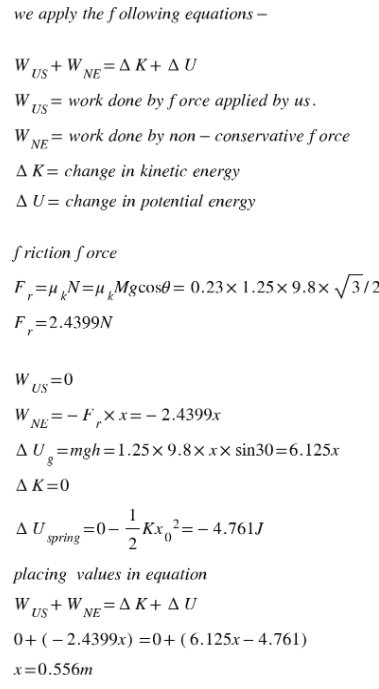 we apply the
following equations -
WUS + WNE AK+ AU
W us
work done by force applied by us.
W NE
work done by non-conservative force
A K = change in kinetic energy
AU= change in potential energy
friction force
F₁ = μ₁N= μ₁Mgсose= 0.23x1.25x9.8x √√3/2
F₁=2.4399N
r
W US=0
WNE - F,xx=-2.4399x
AU
g=mgh=1.25x9.8xxx sin30=6.125x
AK=0
AU =0-
spring
2= -4.761J
placing values in equation
WUS+WNE AK+ AU
0+ (-2.4399x)=0+ (6.125x-4.761)
x=0.556m