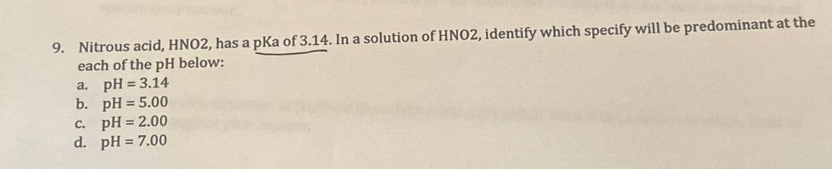 9. Nitrous acid, HNO2, has a pKa of 3.14. In a solution of HNO2, identify which specify will be predominant at the
each of the pH below:
a. pH = 3.14
b. pH = 5.00
c.
pH = 2.00
d. pH = 7.00