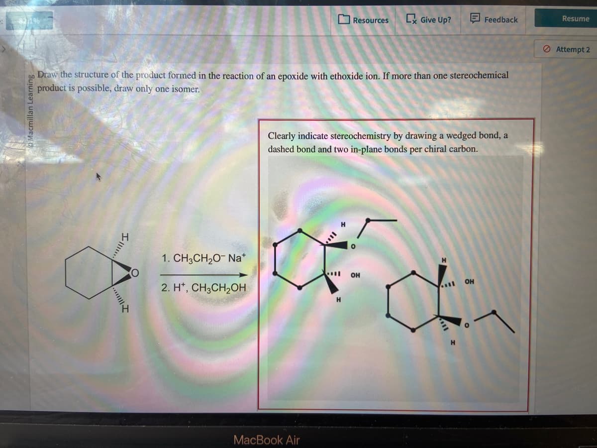 2,1%
Macmillan Learning
ao Draw the structure of the product formed in the reaction of an epoxide with ethoxide ion. If more than one stereochemical
product is possible, draw only one isomer.
III.
1. CH3CH₂O- Nat
2. H+, CH3CH₂OH
MacBook Air
Resources Ex Give Up?
Clearly indicate stereochemistry by drawing a wedged bond, a
dashed bond and two in-plane bonds per chiral carbon.
4
H
Feedback
OH
H
di
OH
H
Resume
Attempt 2