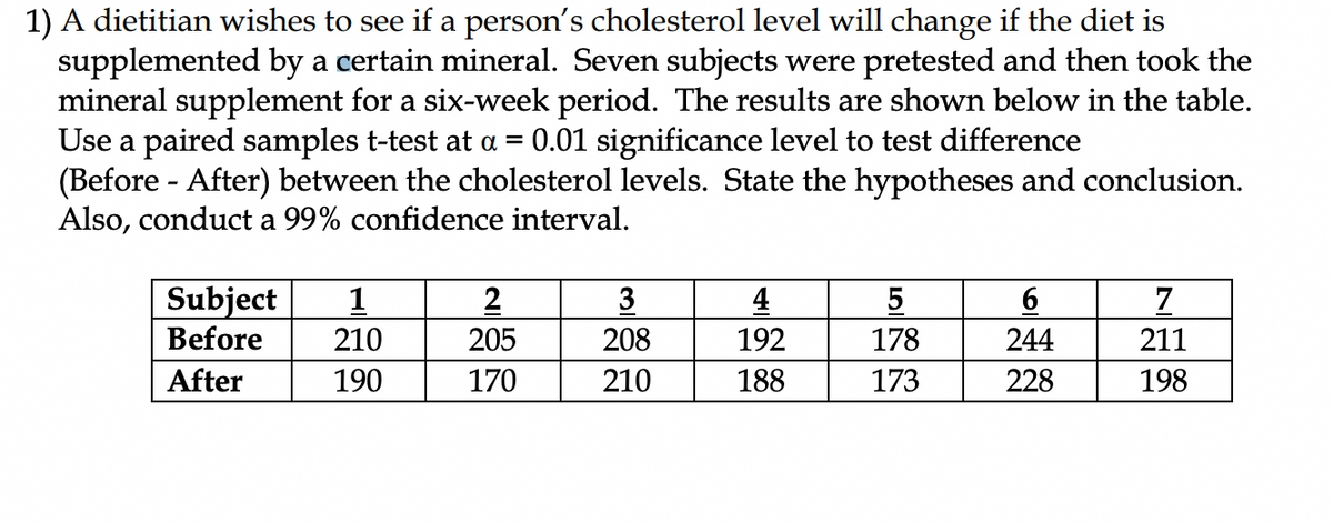 1) A dietitian wishes to see if a person's cholesterol level will change if the diet is
supplemented by a certain mineral. Seven subjects were pretested and then took the
mineral supplement for a six-week period. The results are shown below in the table.
Use a paired samples t-test at a = 0.01 significance level to test difference
(Before - After) between the cholesterol levels. State the hypotheses and conclusion.
Also, conduct a 99% confidence interval.
Subject 1
Before
210
After
190
2
205
170
3
208
210
4
192
188
5
178
173
6
244
228
7
211
198