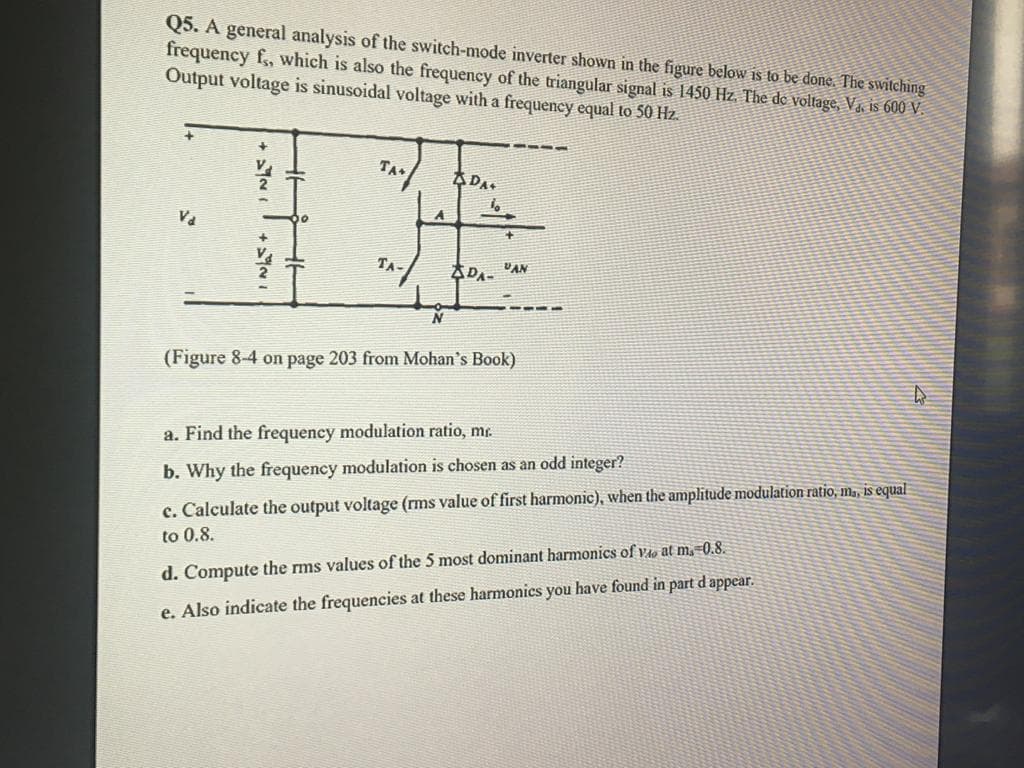 Q5. A general analysis of the switch-mode inverter shown in the figure below is to be done. The switching
frequency f,, which is also the frequency of the triangular signal is 1450 Hz. The de voltage, Va, is 600 V.
Output voltage is sinusoidal voltage with a frequency equal to 50 Hz.
TA
ADA.
TA-
ADA- VAN
(Figure 8-4 on page 203 from Mohan's Book)
a. Find the frequency modulation ratio, mr.
b. Why the frequency modulation is chosen as an
integer?
c. Calculate the output voltage (rms value of first harmonic), when the amplitude modulation ratio, m., is equal
to 0.8.
d. Compute the rms values of the 5 most dominant harmonics of v4o at m,=0.8.
e. Also indicate the frequencies at these harmonics you have found in part d appear.
