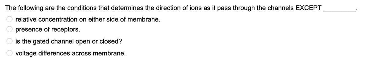 The following are the conditions that determines the direction of ions as it pass through the channels EXCEPT
relative concentration on either side of membrane.
presence of receptors.
is the gated channel open or closed?
voltage differences across membrane.