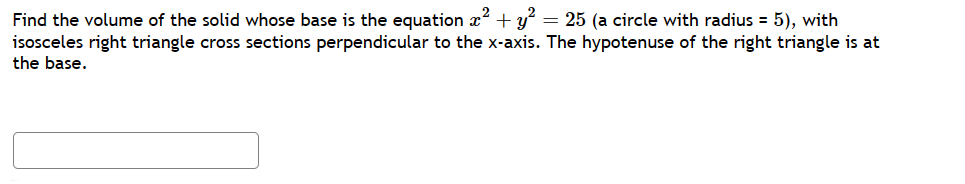 Find the volume of the solid whose base is the equation x² + y² = 25 (a circle with radius = 5), with
isosceles right triangle cross sections perpendicular to the x-axis. The hypotenuse of the right triangle is at
the base.