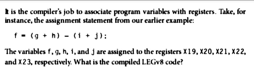 It is the compiler's job to associate program variables with registers. Take, for
instance, the assignment statement from our earlier example:
f (g + h)
(i + j):
The variables f, g, h, i, and j are assigned to the registers X19, X20, X21, X22,
and X23, respectively. What is the compiled LEGv8 code?