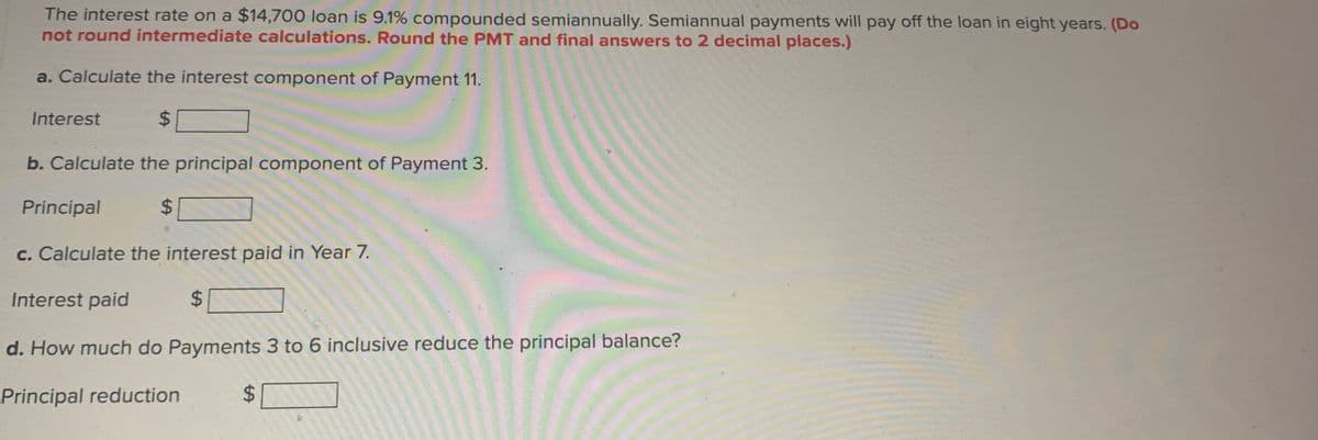 The interest rate on a $14,700 loan is 9.1% compounded semiannually. Semiannual payments will pay off the loan in eight years. (Do
not round intermediate calculations. Round the PMT and final answers to 2 decimal places.)
a. Calculate the interest component of Payment 11.
Interest
$
b. Calculate the principal component of Payment 3.
Principal
$
c. Calculate the interest paid in Year 7.
Interest paid
$
d. How much do Payments 3 to 6 inclusive reduce the principal balance?
Principal reduction
$