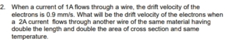 2. When a current of 1A flows through a wire, the drift velocity of the
electrons is 0.9 mm/s. What will be the drift velocity of the electrons when
a 2A current flows through another wire of the same material having
double the length and double the area of cross section and same
temperature.
