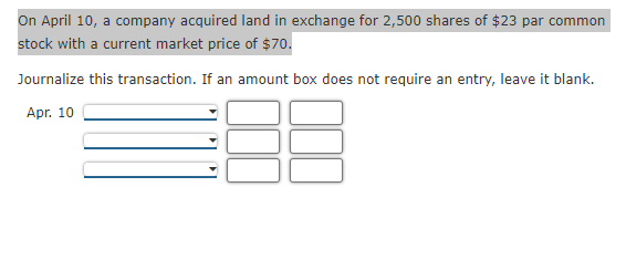 On April 10, a company acquired land in exchange for 2,500 shares of $23 par common
stock with a current market price of $70.
Journalize this transaction. If an amount box does not require an entry, leave it blank.
Apr. 10