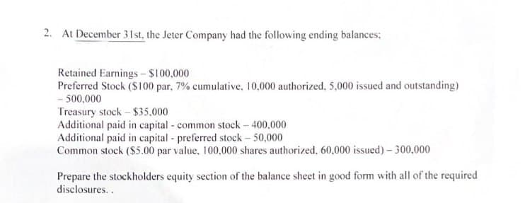 2. At December 31st, the Jeter Company had the following ending balances;
Retained Earnings - $100,000
Preferred Stock ($100 par, 7% cumulative, 10,000 authorized, 5,000 issued and outstanding)
- 500,000
Treasury stock - $35,000
Additional paid in capital - common stock - 400,000
Additional paid in capital - preferred stock - 50,000
Common stock ($5.00 par value, 100,000 shares authorized, 60,000 issued) - 300,000
Prepare the stockholders equity section of the balance sheet in good form with all of the required
disclosures..