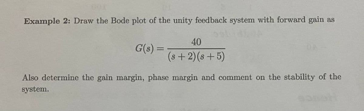 Example 2: Draw the Bode plot of the unity feedback system with forward gain as
G(s) =
40
(8+2)(8+5)
Also determine the gain margin, phase margin and comment on the stability of the
system.