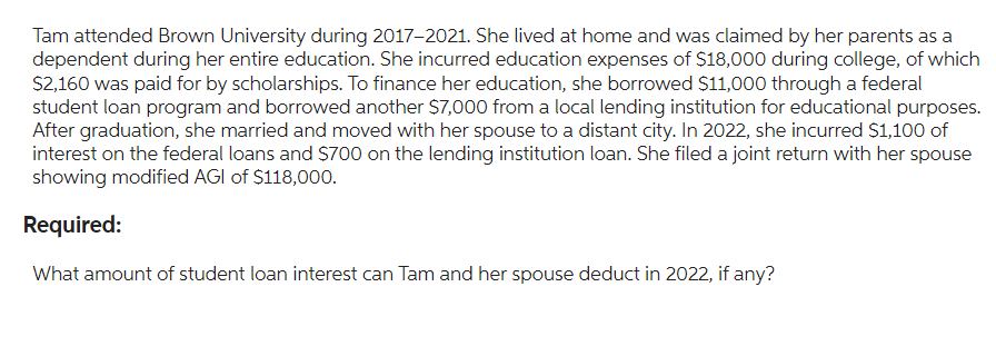 Tam attended Brown University during 2017-2021. She lived at home and was claimed by her parents as a
dependent during her entire education. She incurred education expenses of $18,000 during college, of which
$2,160 was paid for by scholarships. To finance her education, she borrowed $11,000 through a federal
student loan program and borrowed another $7,000 from a local lending institution for educational purposes.
After graduation, she married and moved with her spouse to a distant city. In 2022, she incurred $1,100 of
interest on the federal loans and $700 on the lending institution loan. She filed a joint return with her spouse
showing modified AGI of $118,000.
Required:
What amount of student loan interest can Tam and her spouse deduct in 2022, if any?