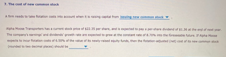 7. The cost of new common stock
A firm needs to take flotation costs into account when it is raising capital from issuing new common stock
Alpha Moose Transporters has a current stock price of $22.35 per share, and is expected to pay a per-share dividend of $1.36 at the end of next year.
The company's earnings' and dividends' growth rate are expected to grow at the constant rate of 8.70% into the foreseeable future. If Alpha Moose
expects to incur flotation costs of 6.50% of the value of its newly-raised equity funds, then the flotation-adjusted (net) cost of its new common stock
(rounded to two decimal places) should be