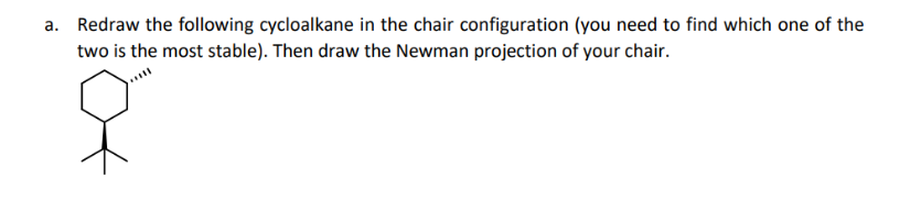 a. Redraw the following cycloalkane in the chair configuration (you need to find which one of the
two is the most stable). Then draw the Newman projection of your chair.