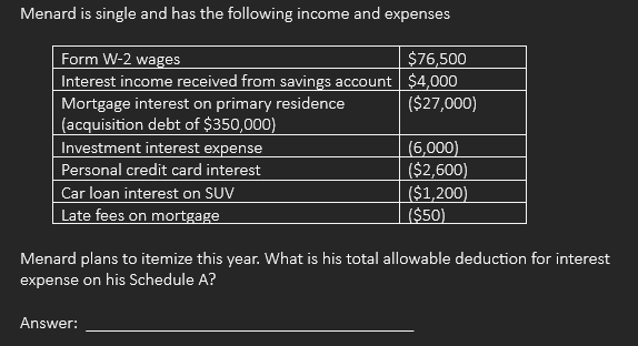 Menard is single and has the following income and expenses
Form W-2 wages
Interest income received from savings account
Mortgage interest on primary residence
(acquisition debt of $350,000)
Investment interest expense
Personal credit card interest
Car loan interest on SUV
Late fees on mortgage
$76,500
$4,000
($27,000)
Answer:
(6,000)
($2,600)
($1,200)
($50)
Menard plans to itemize this year. What is his total allowable deduction for interest
expense on his Schedule A?