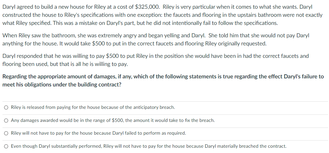 Daryl agreed to build a new house for Riley at a cost of $325,000. Riley is very particular when it comes to what she wants. Daryl
constructed the house to Riley's specifications with one exception: the faucets and flooring in the upstairs bathroom were not exactly
what Riley specified. This was a mistake on Daryl's part, but he did not intentionally fail to follow the specifications.
When Riley saw the bathroom, she was extremely angry and began yelling and Daryl. She told him that she would not pay Daryl
anything for the house. It would take $500 to put in the correct faucets and flooring Riley originally requested.
Daryl responded that he was willing to pay $500 to put Riley in the position she would have been in had the correct faucets and
flooring been used, but that is all he is willing to pay.
Regarding the appropriate amount of damages, if any, which of the following statements is true regarding the effect Daryl's failure to
meet his obligations under the building contract?
O Riley is released from paying for the house because of the anticipatory breach.
O Any damages awarded would be in the range of $500, the amount it would take to fix the breach.
O Riley will not have to pay for the house because Daryl failed to perform as required.
O Even though Daryl substantially performed, Riley will not have to pay for the house because Daryl materially breached the contract.