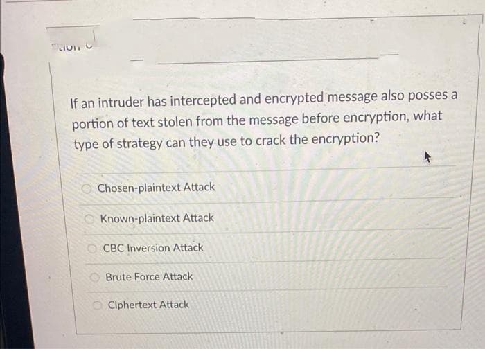 CIUT
If an intruder has intercepted and encrypted message also posses a
portion of text stolen from the message before encryption, what
type of strategy can they use to crack the encryption?
Chosen-plaintext Attack
61818
Known-plaintext Attack
OCBC Inversion Attack
Brute Force Attack
O Ciphertext Attack