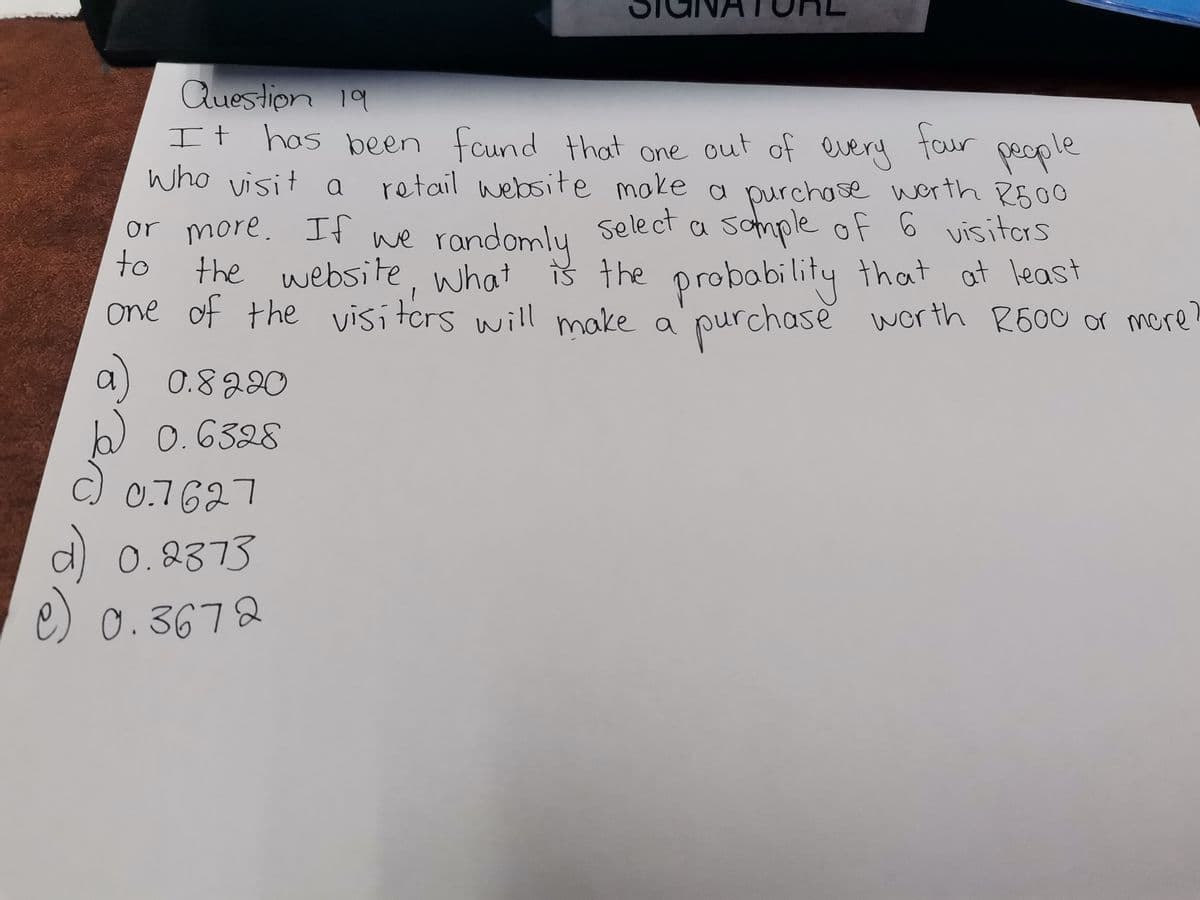 Question 19
It has been found that one out of every
who visit a
or more. If we randomly
to
the website, what is the
one of the visitors will make a
0.8220
b) 0.6328
c)
four peop
retail website make a purchase worth R500
Select a sample of 6 visitors
0.7627
d) 0.2373
e) 0.3672
le
is the probability that at least
purchase worth R600 or more