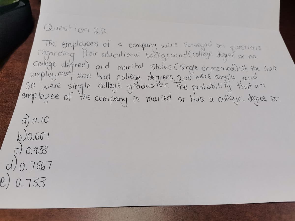 Question 22
cr по
The employees of a
company were Surveyod
regarding their educational background (collège degree
college degree) and marital Status (Single or married) of the Goo
employees, 200 had college degrees, 200 were single, and
60 were single college graduates. The probability that an
employee of the company is maried or has a college degree is:
a) 0.10
b) 0.667
c) 0.933
d) 0.7667
e) 0.733
on questions
on