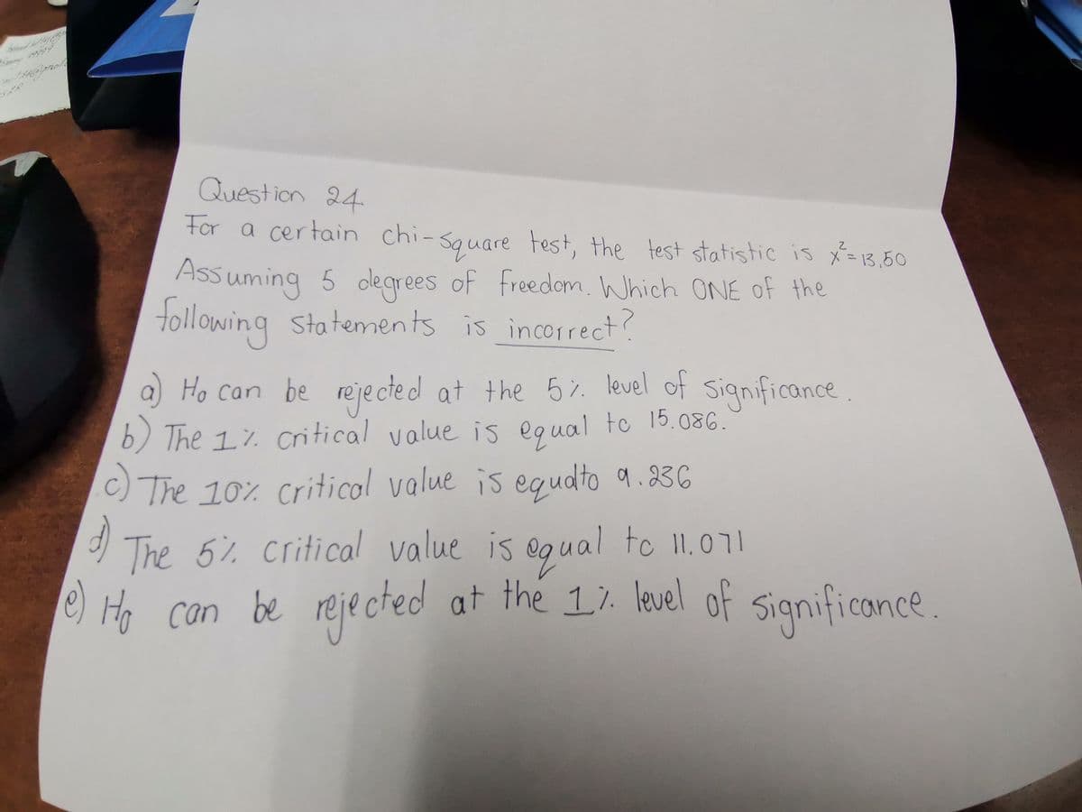 mit 24@gmat.
PP
Question 24
For a certain chi-square test, the test statistic is x²= 13.50
Assuming 5 degrees of freedom. Which ONE of the
following statements is incorrect?
a) Ho can be rejected at the 5% level of significance.
The 1% critical value is equal to 15.086.
c) The 10% critical value is equato 9.236
d)
The 5% critical value is equal to 11.071
e) Ho can be rejected at the 1% level of significance