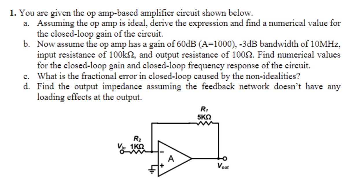 1. You are given the op amp-based amplifier circuit shown below.
a. Assuming the op amp is ideal, derive the expression and find a numerical value for
the closed-loop gain of the circuit.
b. Now assume the op amp has a gain of 60dB (A=1000), -3dB bandwidth of 10MHz,
input resistance of 100k2, and output resistance of 1009. Find numerical values
for the closed-loop gain and closed-loop frequency response of the circuit.
c. What is the fractional error in closed-loop caused by the non-idealities?
Find the output impedance assuming the feedback network doesn't have any
loading effects at the output.
d.
R₂
Vin 1K0
A
R₁
5ΚΩ
Vout