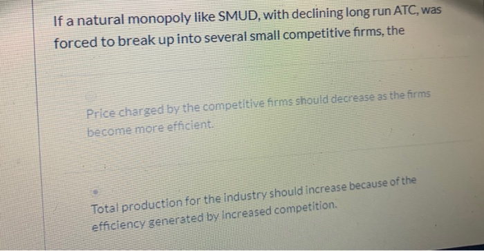 If a natural monopoly like SMUD, with declining long run ATC, was
forced to break up into several small competitive firms, the
Price charged by the competitive firms should decrease as the firms
become more efficient.
Total production for the industry should increase because of the
efficiency generated by increased competition.