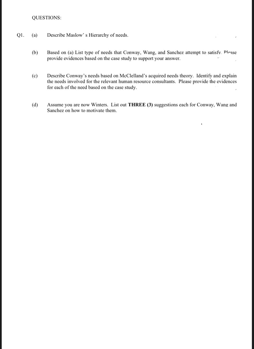 QUESTIONS:
Q1.
(а)
Describe Maslow's Hierarchy of needs.
Based on (a) List type of needs that Conway, Wang, and Sanchez attempt to satisfy. Please
provide evidences based on the case study to support your answer.
(b)
(c)
Describe Conway's needs based on McClelland's acquired needs theory. Identify and explain
the needs involved for the relevant human resource consultants. Please provide the evidences
for each of the need based on the case study.
(d)
Assume you are now Winters. List out THREE (3) suggestions each for Conway, Wang and
Sanchez on how to motivate them.
