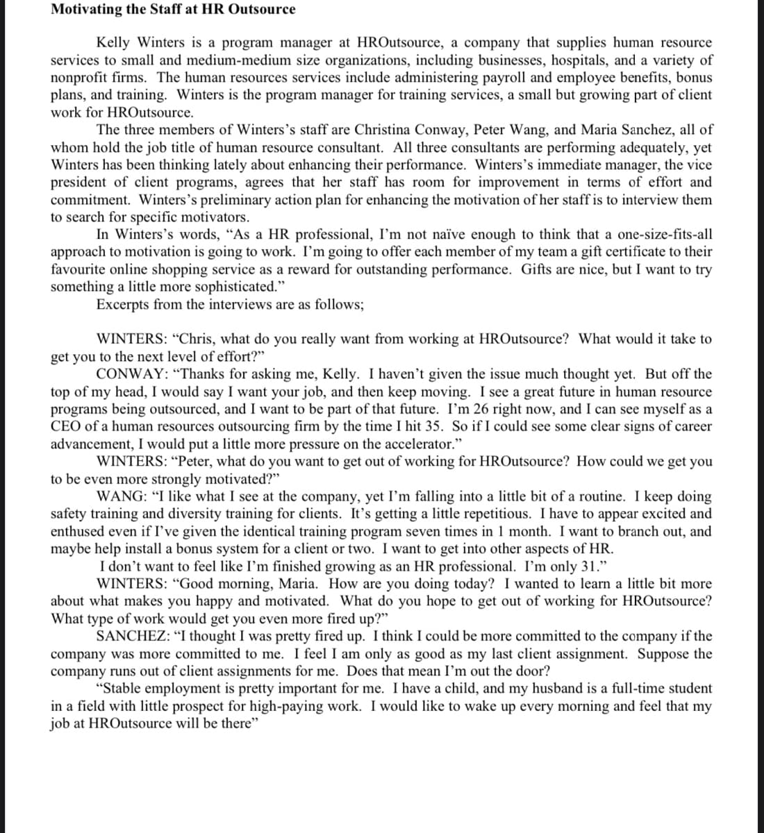 Motivating the Staff at HR Outsource
Kelly Winters is a program manager at HROutsource, a company that supplies human resource
services to small and medium-medium size organizations, including businesses, hospitals, and a variety of
nonprofit firms. The human resources services include administering payroll and employee benefits, bonus
plans, and training. Winters is the program manager for training services, a small but growing part of client
work for HROutsource.
The three members of Winters's staff are Christina Conway, Peter Wang, and Maria Sanchez, all of
whom hold the job title of human resource consultant. All three consultants are performing adequately, yet
Winters has been thinking lately about enhancing their performance. Winters's immediate manager, the vice
president of client programs, agrees that her staff has room for improvement in terms of effort and
commitment. Winters's preliminary action plan for enhancing the motivation of her staff is to interview them
to search for specific motivators.
In Winters's words, "As a HR professional, I'm not naïve enough to think that a one-size-fits-all
approach to motivation is going to work. I'm going to offer each member of my team a gift certificate to their
favourite online shopping service as a reward for outstanding performance. Gifts are nice, but I want to try
something a little more sophisticated."
Excerpts from the interviews are as follows;
WINTERS: “Chris, what do you really want from working at HROutsource? What would it take to
get you to the next level of effort?"
CONWAY: “Thanks for asking me, Kelly. I haven't given the issue much thought yet. But off the
top of my head, I would say I want your job, and then keep moving. I see a great future in human resource
programs being outsourced, and I want to be part of that future. I'm 26 right now, and I can see myself as a
CEO of a human resources outsourcing firm by the time I hit 35. So if I could see some clear signs of career
advancement, I would put a little more pressure on the accelerator."
WINTERS: “Peter, what do you want to get out of working for HROutsource? How could we get you
to be even more strongly motivated?"
WANG: "I like what I see at the company, yet I'm falling into a little bit of a routine. I keep doing
safety training and diversity training for clients. It's getting a little repetitious. I have to appear excited and
enthused even if I've given the identical training program seven times in 1 month. I want to branch out, and
maybe help install a bonus system for a client or two. I want to get into other aspects of HR.
I don't want to feel like I'm finished growing as an HR professional. I'm only 31."
WINTERS: “Good morning, Maria. How are you doing today? I wanted to learn a little bit more
about what makes you happy and motivated. What do you hope to get out of working for HROutsource?
What type of work would get you even more fired up?"
SANCHEZ: “I thought I was pretty fired up. I think I could be more committed to the company if the
company was more committed to me. I feel I am only as good as my last client assignment. Suppose the
company runs out of client assignments for me. Does that mean I’m out the door?
"Stable employment is pretty important for me. I have a child, and my husband is a full-time student
in a field with little prospect for high-paying work. I would like to wake up every morning and feel that my
job at HROutsource will be there"

