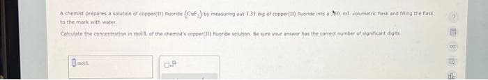 A chemist prepares a solution of copper(II) fluoride (CuF;) by measuring out 1.31 mg of copper(11) fluoride into a 50 mL volumetric flask and filling the flask
to the mark with water.
Calculate the concentration in mol/1. of the chemist's copper(II) fluoride solution. Be sure your answer has the correct number of significant digits.
moll.
OP