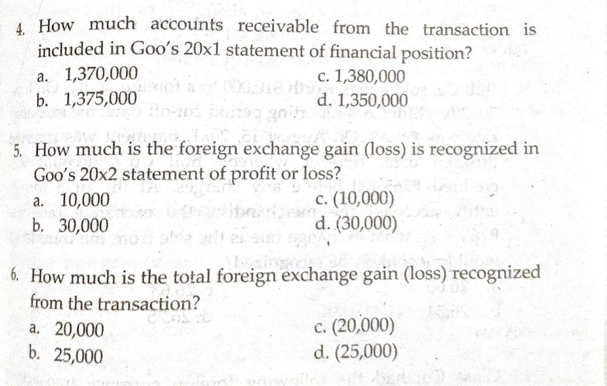 A How much accounts receivable from the transaction is
included in Goo's 20x1 statement of financial position?
c. 1,380,000
d. 1,350,000
a. 1,370,000
b. 1,375,000
5. How much is the foreign exchange gain (loss) is recognized in
а. 10,000
b. 30,000
Goo's 20x2 statement of profit or loss?
с. (10,000)
d. (30,000)
6. How much is the total foreign exchange gain (loss) recognized
from the transaction?
a. 20,000
b. 25,000
c. (20,000)
d. (25,000)
