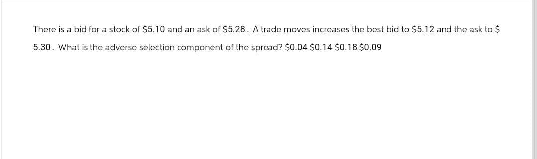 There is a bid for a stock of $5.10 and an ask of $5.28. A trade moves increases the best bid to $5.12 and the ask to $
5.30. What is the adverse selection component of the spread? $0.04 $0.14 $0.18 $0.09
