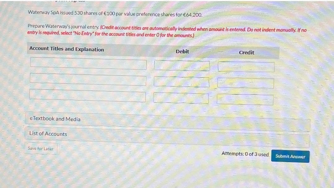 Waterway SpA issued 530 shares of €100 par value preference shares for €64,200.
Prepare Waterway's journal entry. (Credit account titles are automatically indented when amount is entered. Do not indent manually. If no
entry is required, select "No Entry" for the account titles and enter O for the amounts.)
Account Titles and Explanation
Debit
Credit
eTextbook and Media
List of Accounts
Save for Later
Attempts: 0 of 3 used Submit Answer