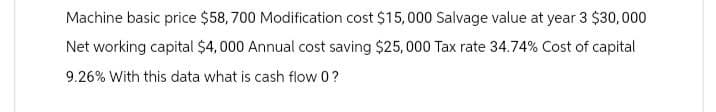 Machine basic price $58,700 Modification cost $15,000 Salvage value at year 3 $30,000
Net working capital $4,000 Annual cost saving $25,000 Tax rate 34.74% Cost of capital
9.26% With this data what is cash flow 0?