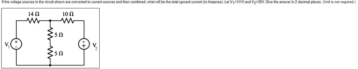 If the voltage sources in the circuit shown are converted to current sources and then combined, what will be the total upward current (in Amperes). Let V1=111V and V2=35V. Give the answer in 2 decimal places. (Unit is not required.)
14 Ω
10 Ω
Μ
5Ω
15Ω
Ε