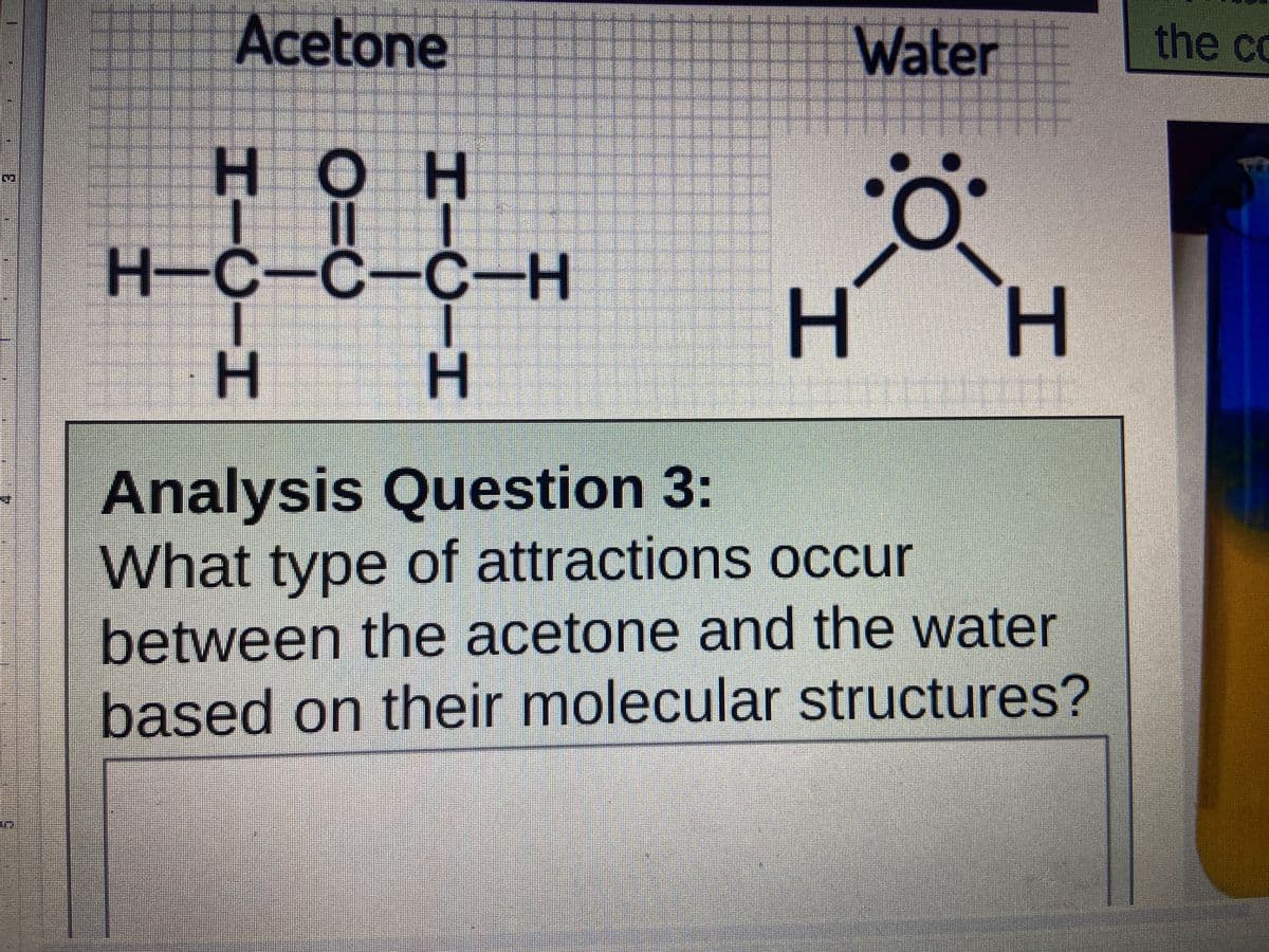 Acetone
Water
the co
нон
H-C-C-C-H
H.
H.
Analysis Question 3:
What type of attractions occur
between the acetone and the water
based on their molecular structures?
工
工
HIUIH

