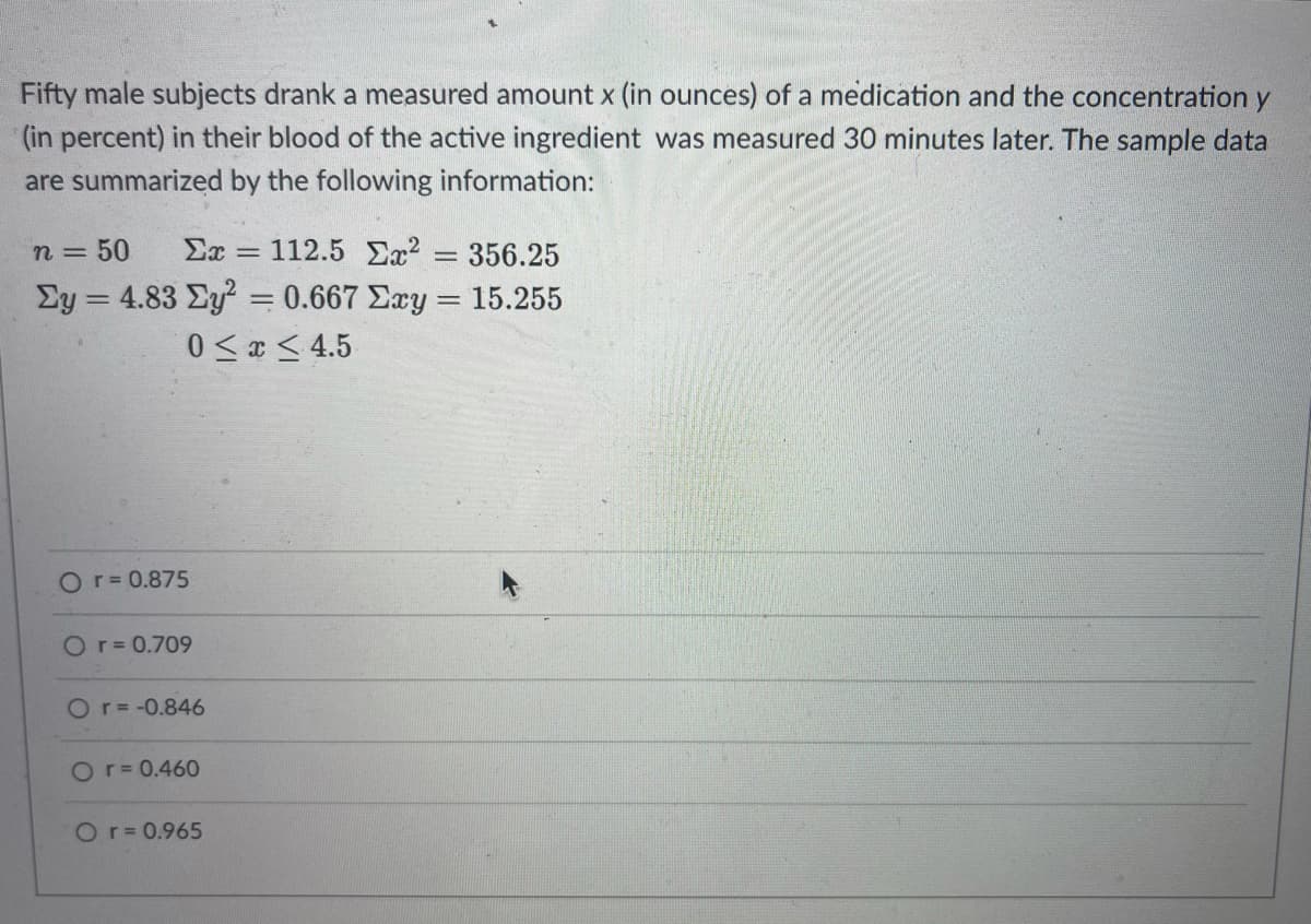 Fifty male subjects drank a measured amount x (in ounces) of a medication and the concentration y
(in percent) in their blood of the active ingredient was measured 30 minutes later. The sample data
are summarized by the following information:
n = 50
Ex = 112.5 Ex? = 356.25
%3D
Ey = 4.83 Ey = 0.667 Exy = 15.255
0 < x < 4.5
Or= 0.875
Or= 0.709
Or= -0.846
Or=0.460
Or= 0.965
