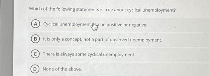 Which of the following statements is true about cyclical unemployment?
A Cyclical unemployment an be positive or negative.
B
It is only a concept, not a part of observed unemployment.
There is always some cyclical unemployment.
D) None of the above.