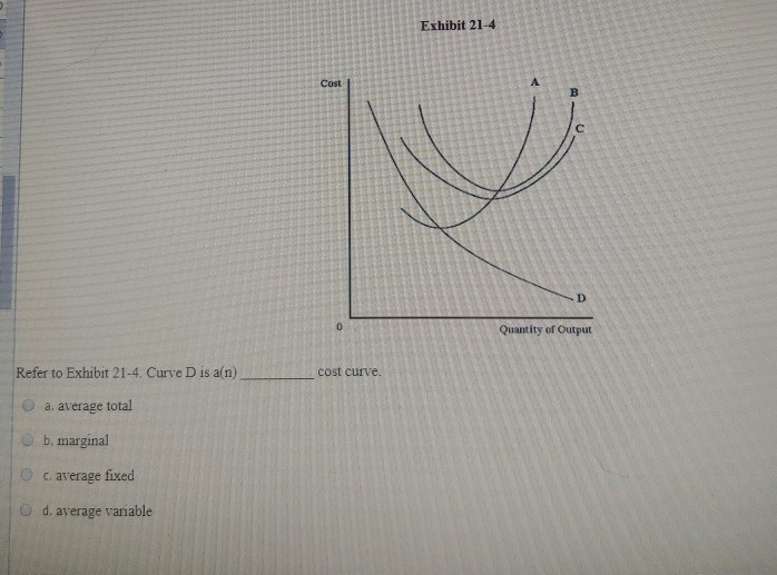 Refer to Exhibit 21-4. Curve D is a(n)
a. average total
b. marginal
c.
average fixed
d. average variable
Cost
O
cost curve.
Exhibit 21-4
A
D
Quantity of Output