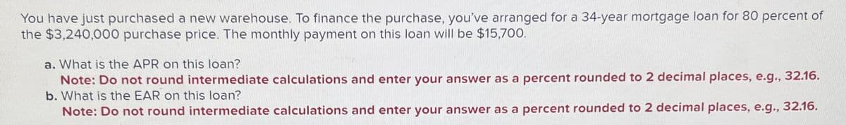 You have just purchased a new warehouse. To finance the purchase, you've arranged for a 34-year mortgage loan for 80 percent of
the $3,240,000 purchase price. The monthly payment on this loan will be $15,700.
a. What is the APR on this loan?
Note: Do not round intermediate calculations and enter your answer as a percent rounded to 2 decimal places, e.g., 32.16.
b. What is the EAR on this loan?
Note: Do not round intermediate calculations and enter your answer as a percent rounded to 2 decimal places, e.g., 32.16.