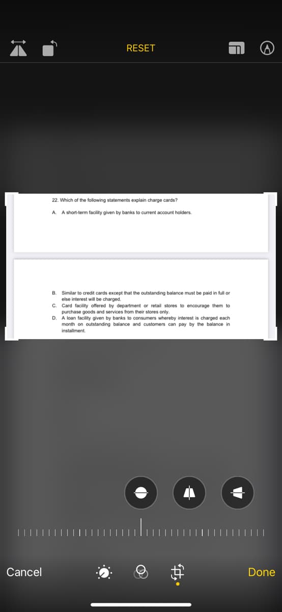 RESET
22. Which of the following statements explain charge cards?
A. A short-term facility given by banks to current account holders.
B. Similar to credit cards except that the outstanding balance must be paid in full or
else interest will be charged.
C. Card facility offered by department or retail stores to encourage them to
purchase goods and services from their stores only.
D. A loan facility given by banks to consumers whereby interest is charged each
month on outstanding balance and customers can pay by the balance in
installment.
Cancel
Done
中。
