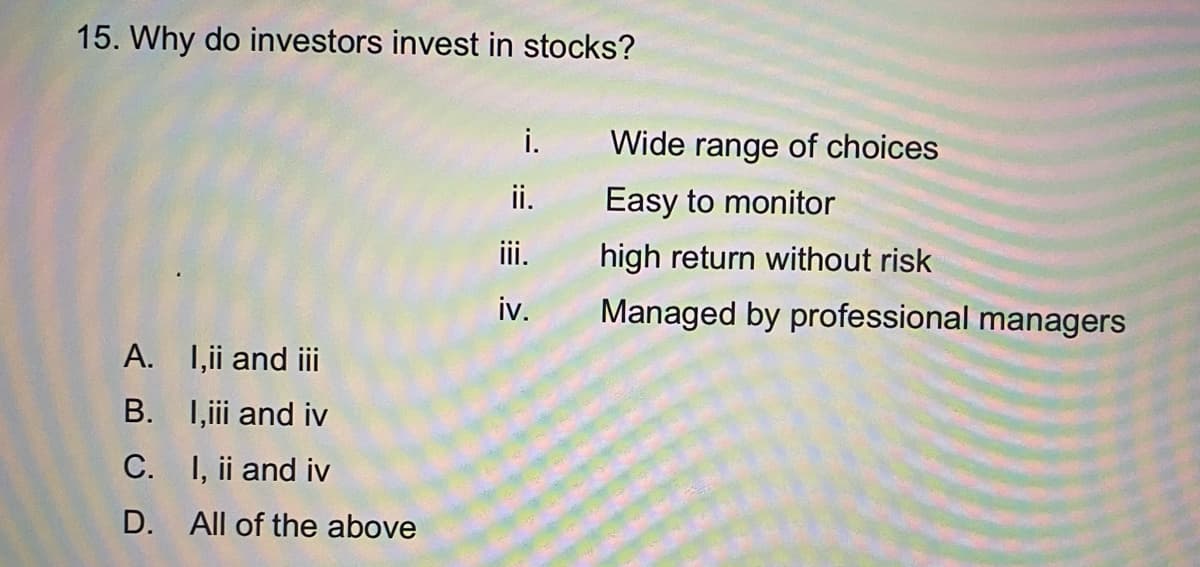 15. Why do investors invest in stocks?
i.
Wide range of choices
ii.
Easy to monitor
iii.
high return without risk
iv.
Managed by professional managers
A. 1,i and ii
B. I,iii and iv
C. I, ii and iv
D. All of the above
