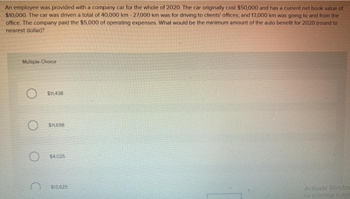 An employee was provided with a company car for the whole of 2020. The car originally cost $50,000 and has a current net book value of
$10,000. The car was driven a total of 40,000 km - 27,000 km was for driving to clients' offices; and 13,000 km was going to and from the
office. The company paid the $5,000 of operating expenses. What would be the minimum amount of the auto benefit for 2020 (round to
nearest dollar)?
Multiple Choice
$11,438
S1698
$4,025
S13.625
Activate Window
Go0Setgeto Ac
