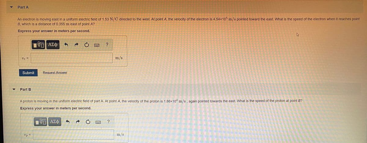 Part A
An electron is moving east in a uniform electric field of 1.53 N/C directed to the west. At point A, the velocity of the electron is 4.54x10° m/s pointed toward the east. What is the speed of the electron when it reaches point
B, which is a distance of 0.355 m east of point A?
Express your answer in meters per second.
ΑΣφ
Ve =
m/s
Submit
Request Answer
Part B
A proton is moving in the uniform electric field of part A. At point A, the velocity of the proton is 1.86x104 m/s, again pointed towards the east. What is the speed of the proton at point B?
Express your answer in meters per second.
■ AX中
ΑΣφ
Up =
m/s
