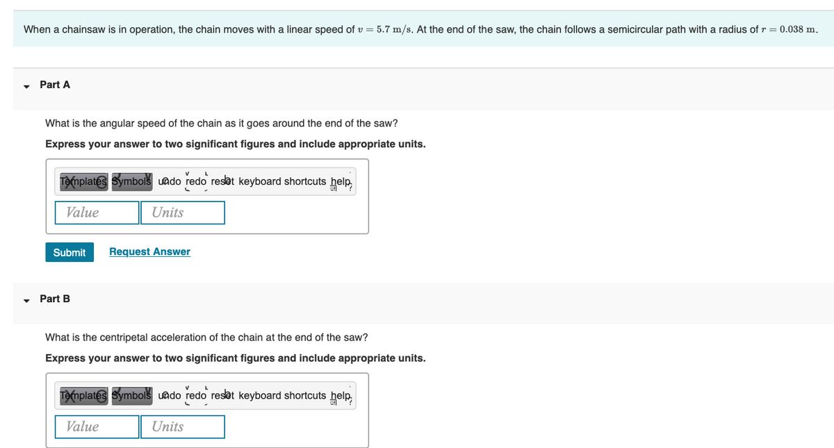 When a chainsaw is in operation, the chain moves with a linear speed of v= 5.7 m/s. At the end of the saw, the chain follows a semicircular path with a radius of r = 0.038 m.
▼
Part A
What is the angular speed of the chain as it goes around the end of the saw?
Express your answer to two significant figures and include appropriate units.
Templates Symbols undo redo reset keyboard shortcuts help,
Value
Units
Submit
Part B
Request Answer
What is the centripetal acceleration of the chain at the end of the saw?
Express your answer to two significant figures and include appropriate units.
A
Templates Symbols undo redo reset keyboard shortcuts help,
Value
Units