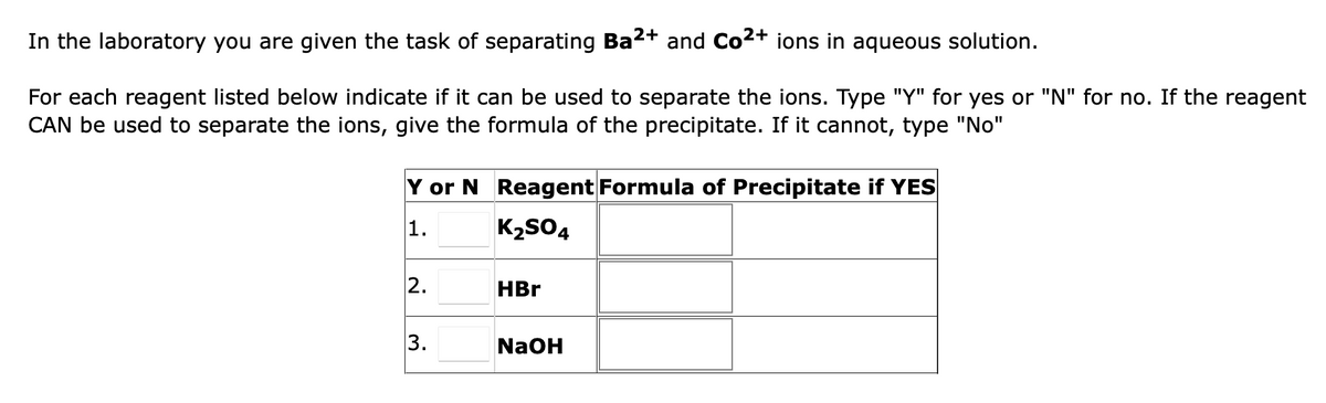 In the laboratory you are given the task of separating Ba²+ and Co²+ ions in aqueous solution.
For each reagent listed below indicate if it can be used to separate the ions. Type "Y" for yes or "N" for no. If the reagent
CAN be used to separate the ions, give the formula of the precipitate. If it cannot, type "No"
Y or N Reagent Formula of Precipitate if YES
1.
K₂SO4
2.
3.
HBr
NaOH