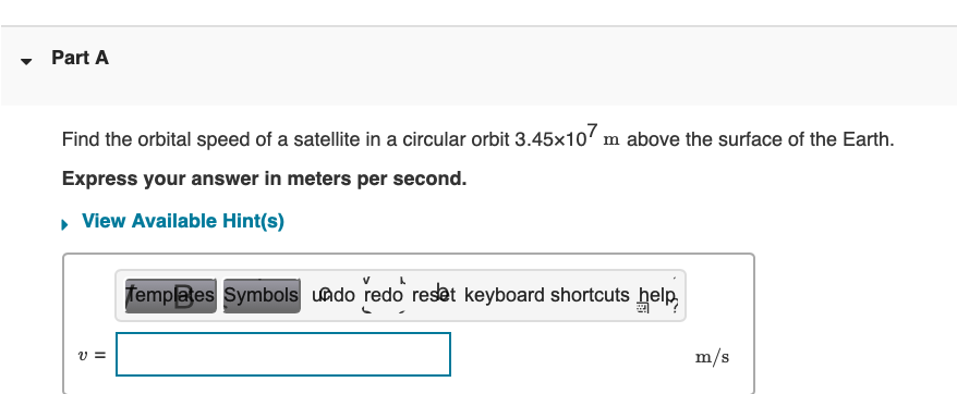 Part A
Find the orbital speed of a satellite in a circular orbit 3.45x107 m above the surface of the Earth.
Express your answer in meters per second.
▸ View Available Hint(s)
V=
Templates Symbols undo redo reset keyboard shortcuts help
m/s