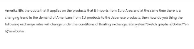 Amerika lifts the quota that it applies on the products that it imports from Euro Area and at the same time there is a
changing trend in the demand of Americans from EU products to the Japanese products, then how do you thing the
following exchange rates will change under the conditions of floating exchange rate system?Sketch graphs a)Dollar/Yen
b)Yen/Dollar