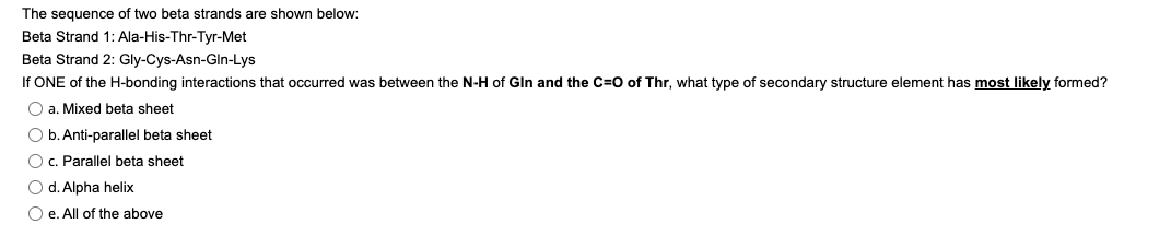 The sequence of two beta strands are shown below:
Beta Strand 1: Ala-His-Thr-Tyr-Met
Beta Strand 2: Gly-Cys-Asn-Gln-Lys
If ONE of the H-bonding interactions that occurred was between the N-H of Gin and the C=O of Thr, what type of secondary structure element has most likely formed?
Oa. Mixed beta sheet
O b. Anti-parallel beta sheet
O c. Parallel beta sheet
O d. Alpha helix
Oe. All of the above