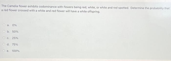 The Camelia flower exhibits codominance with flowers being red, white, or white and red spotted. Determine the probability that
a red flower crossed with a white and red flower will have a white offspring.
O a. 0%
O b. 50%
O c. 25%
O d. 75%
e. 100%