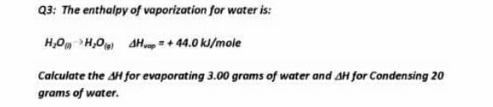 Q3: The enthalpy of vaporization for water is:
H,O H,0g sHvp =+ 44.0 kj/moie
Calculate the AH for evaporating 3.00 grams of water and AH for Condensing 20
grams of water.

