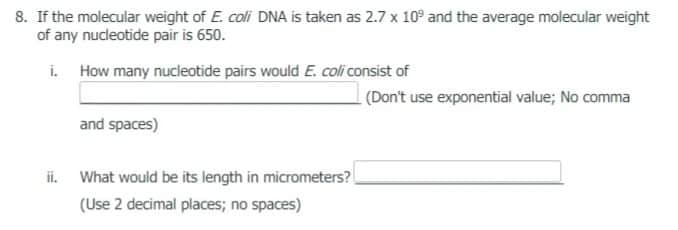 8. If the molecular weight of E. coli DNA is taken as 2.7 x 10° and the average molecular weight
of any nucdeotide pair is 650.
i. How many nucleotide pairs would E. coli consist of
(Don't use exponential value; No comma
and spaces)
ii. What would be its length in micrometers?
(Use 2 decimal places; no spaces)

