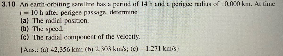 3.10 An earth-orbiting satellite has a period of 14 h and a perigee radius of 10,000 km. At time
t = 10 h after perigee passage, determine
(a) The radial position.
(b) The speed.
(c) The radial component of the velocity.
{Ans.: (a) 42,356 km; (b) 2.303 km/s; (c) -1.271 km/s}
